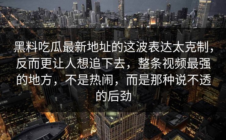 黑料吃瓜最新地址的这波表达太克制，反而更让人想追下去，整条视频最强的地方，不是热闹，而是那种说不透的后劲