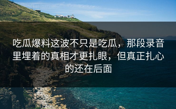 吃瓜爆料这波不只是吃瓜，那段录音里埋着的真相才更扎眼，但真正扎心的还在后面