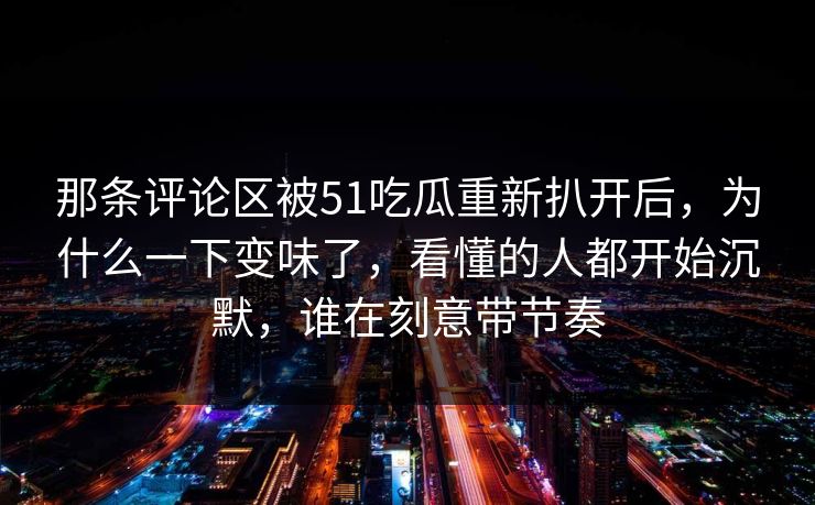 那条评论区被51吃瓜重新扒开后，为什么一下变味了，看懂的人都开始沉默，谁在刻意带节奏