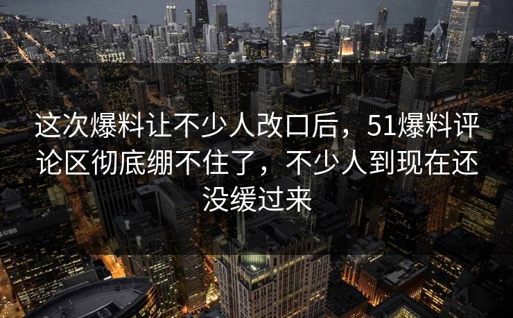 这次爆料让不少人改口后，51爆料评论区彻底绷不住了，不少人到现在还没缓过来