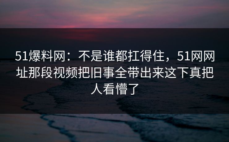 51爆料网：不是谁都扛得住，51网网址那段视频把旧事全带出来这下真把人看懵了