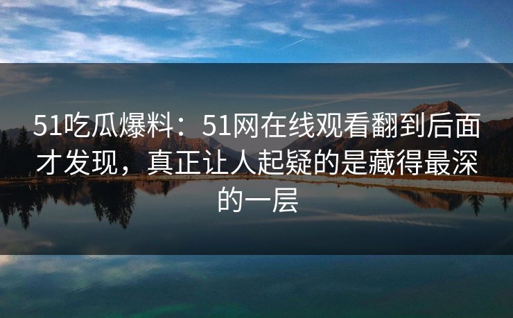 51吃瓜爆料：51网在线观看翻到后面才发现，真正让人起疑的是藏得最深的一层