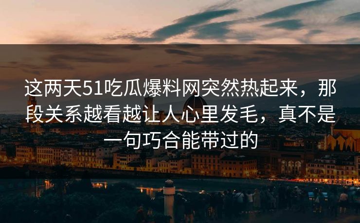 这两天51吃瓜爆料网突然热起来，那段关系越看越让人心里发毛，真不是一句巧合能带过的