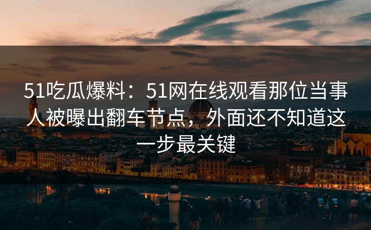 51吃瓜爆料：51网在线观看那位当事人被曝出翻车节点，外面还不知道这一步最关键