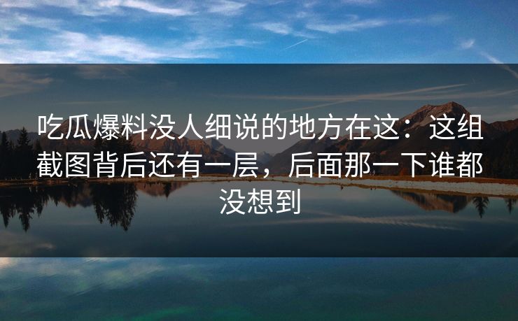 吃瓜爆料没人细说的地方在这：这组截图背后还有一层，后面那一下谁都没想到