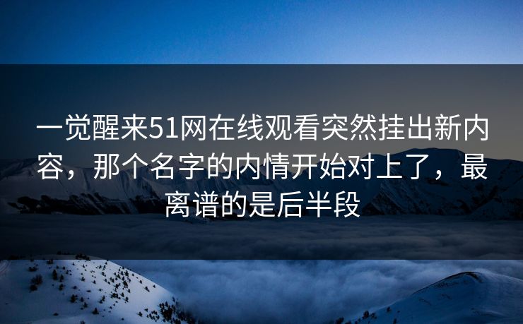 一觉醒来51网在线观看突然挂出新内容，那个名字的内情开始对上了，最离谱的是后半段