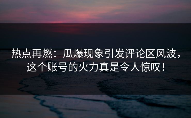 热点再燃：瓜爆现象引发评论区风波，这个账号的火力真是令人惊叹！