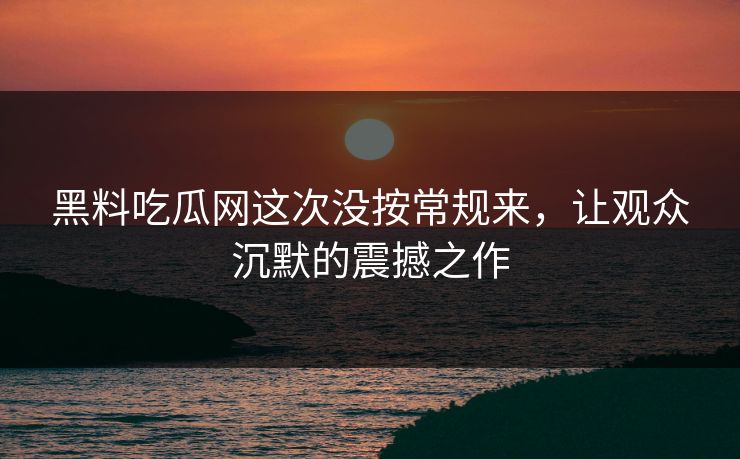 黑料吃瓜网这次没按常规来,让观众沉默的震撼之作 黑料吃瓜网这次没按常规来,让观众沉默的震撼之作