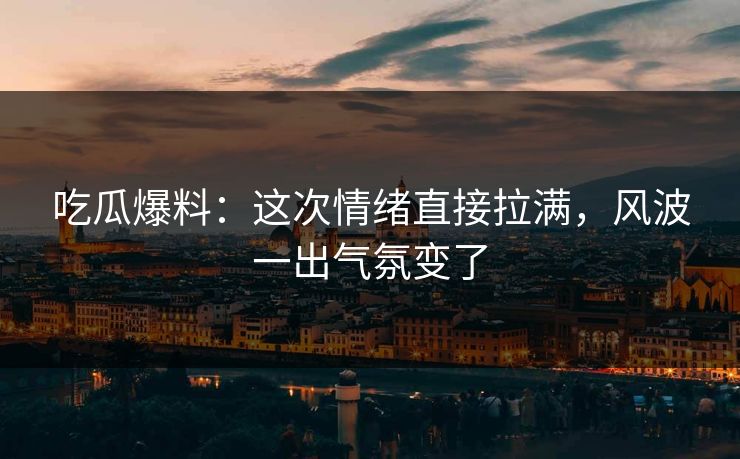 吃瓜爆料：这次情绪直接拉满，风波一出气氛变了
