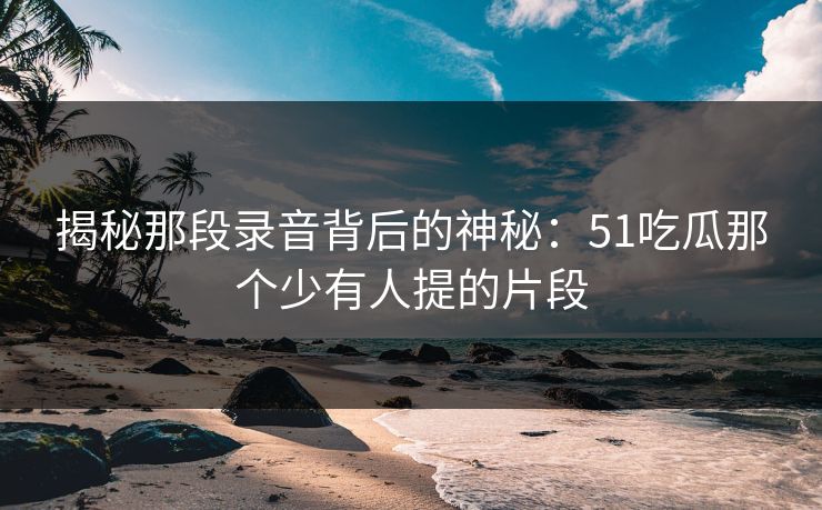 揭秘那段录音背后的神秘：51吃瓜那个少有人提的片段