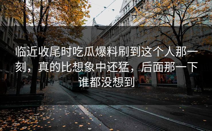 临近收尾时吃瓜爆料刷到这个人那一刻，真的比想象中还猛，后面那一下谁都没想到