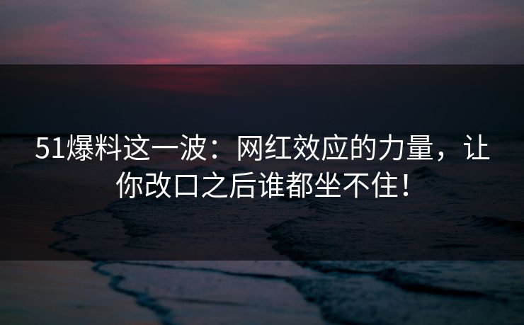51爆料这一波：网红效应的力量，让你改口之后谁都坐不住！