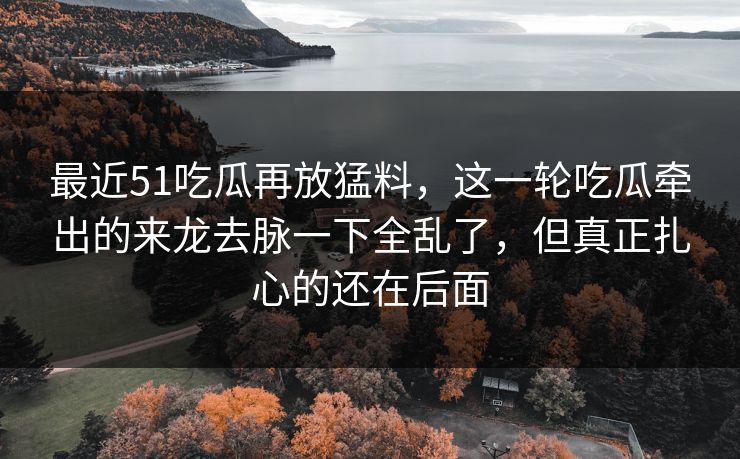 最近51吃瓜再放猛料，这一轮吃瓜牵出的来龙去脉一下全乱了，但真正扎心的还在后面