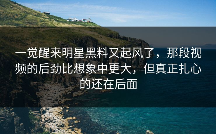 一觉醒来明星黑料又起风了，那段视频的后劲比想象中更大，但真正扎心的还在后面