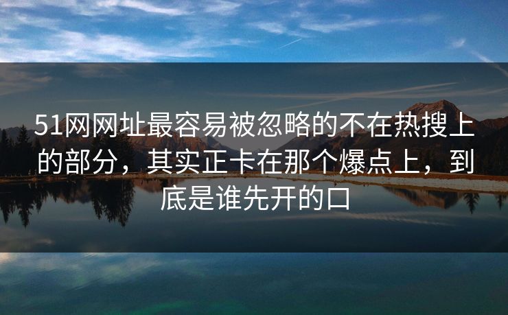 51网网址最容易被忽略的不在热搜上的部分，其实正卡在那个爆点上，到底是谁先开的口