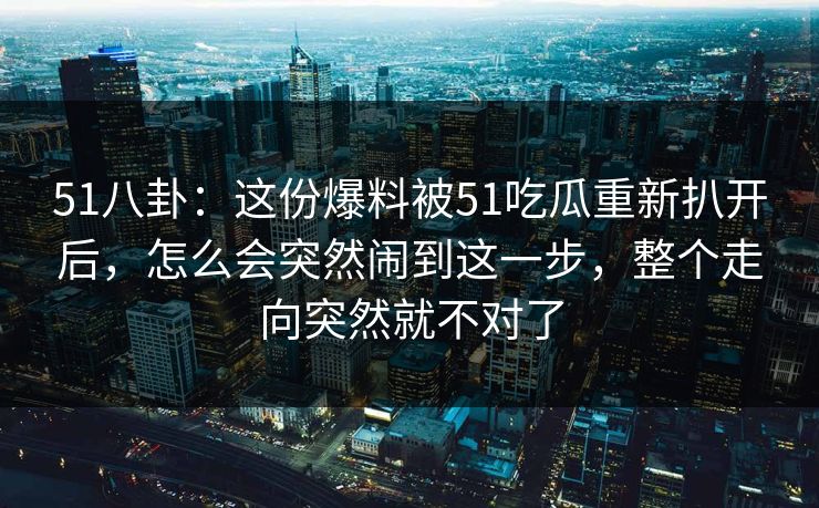 51八卦：这份爆料被51吃瓜重新扒开后，怎么会突然闹到这一步，整个走向突然就不对了