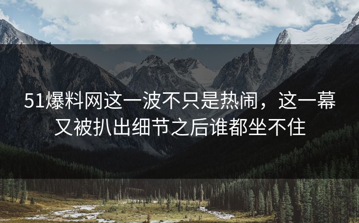 51爆料网这一波不只是热闹，这一幕又被扒出细节之后谁都坐不住
