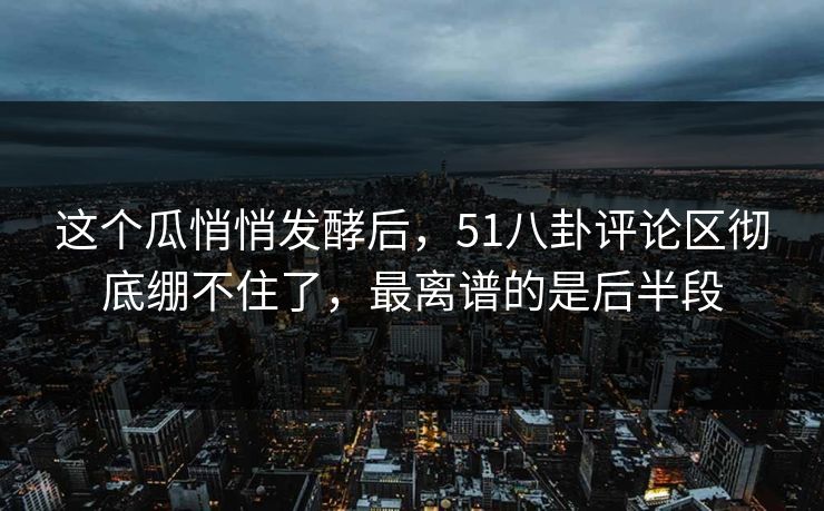 这个瓜悄悄发酵后，51八卦评论区彻底绷不住了，最离谱的是后半段