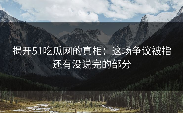 揭开51吃瓜网的真相：这场争议被指还有没说完的部分