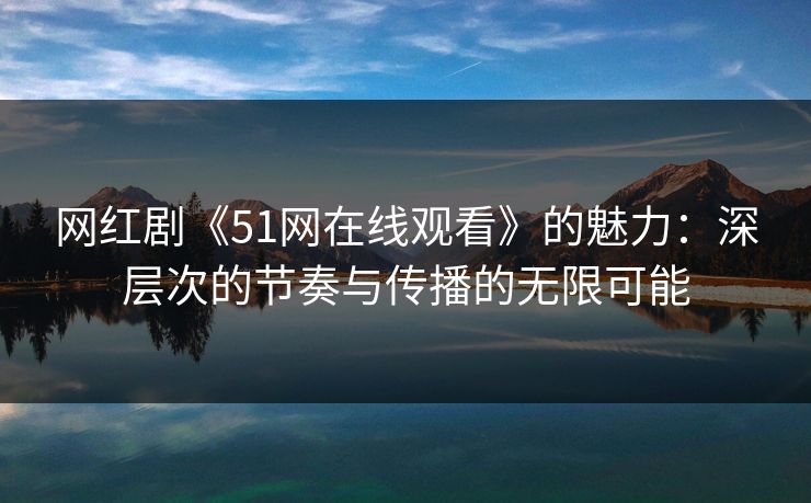 网红剧《51网在线观看》的魅力：深层次的节奏与传播的无限可能