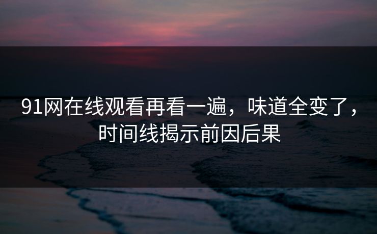91网在线观看再看一遍，味道全变了，时间线揭示前因后果