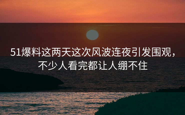 51爆料这两天这次风波连夜引发围观，不少人看完都让人绷不住