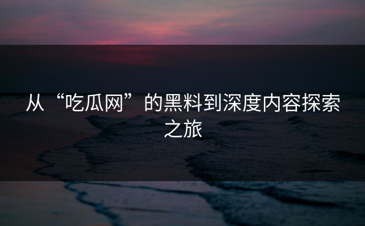 从“吃瓜网”的黑料到深度内容探索之旅