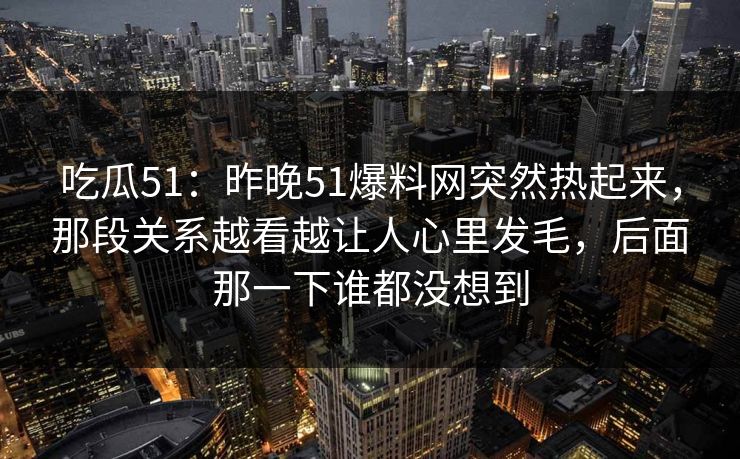 吃瓜51:昨晚51爆料网突然热起来,那段关系越看越让人心里发毛,后面那一下谁都没想到 吃瓜51:昨晚51爆料网突然热起来,那段关系越看越让人心里发毛,后面那一下谁都没想到