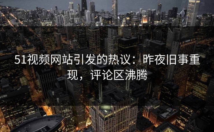 51视频网站引发的热议:昨夜旧事重现,评论区沸腾 51视频网站引发的热议:昨夜旧事重现,评论区沸腾