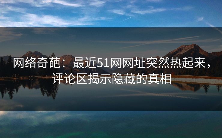 网络奇葩：最近51网网址突然热起来，评论区揭示隐藏的真相