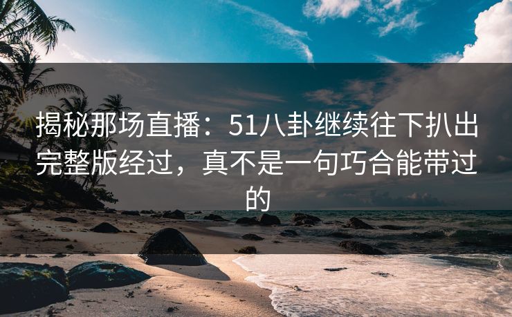 揭秘那场直播：51八卦继续往下扒出完整版经过，真不是一句巧合能带过的